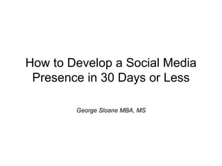 How to Develop a Social Media
Presence in 30 Days or Less
George Sloane MBA, MS

 