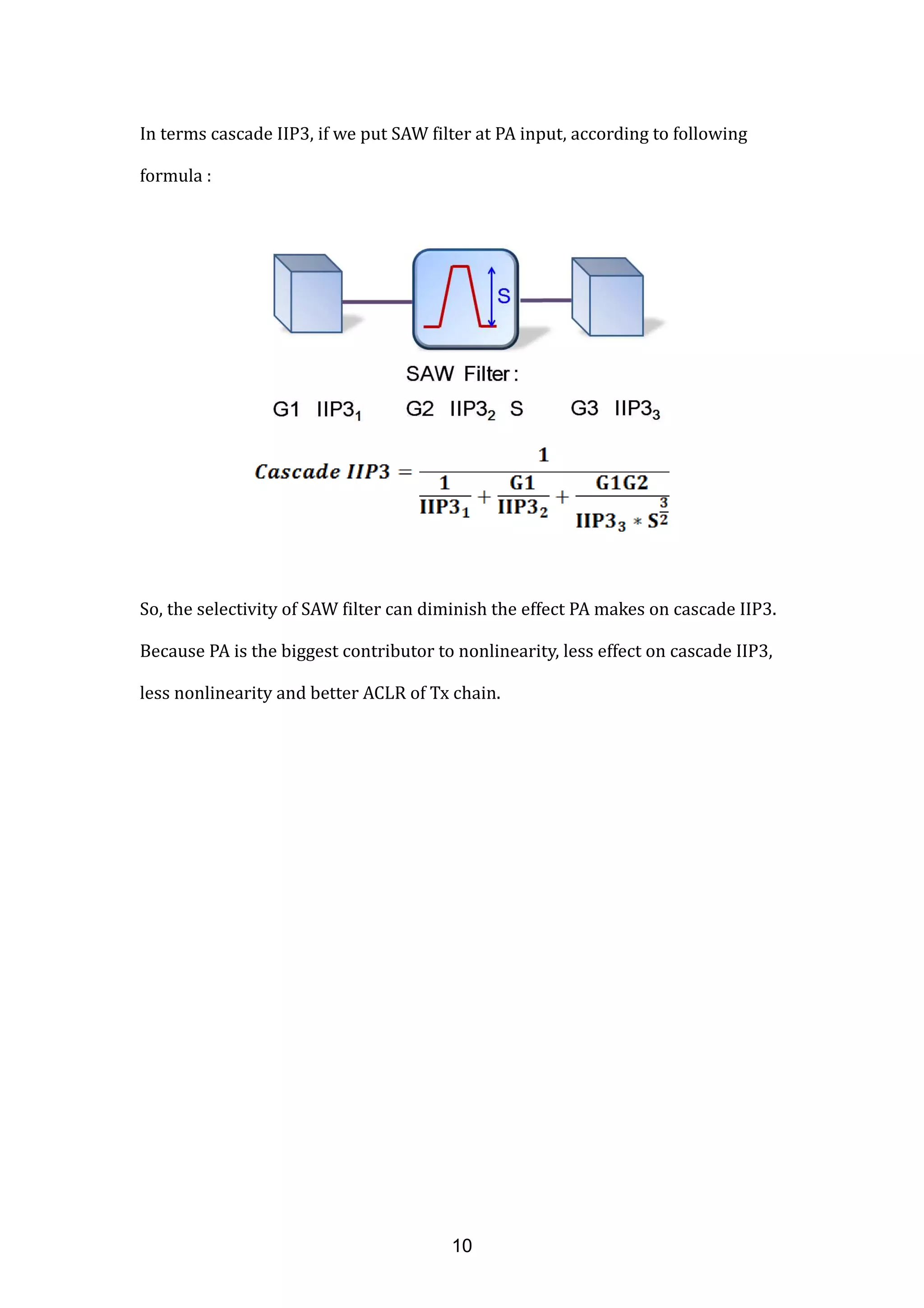 In terms cascade IIP3, if we put SAW filter at PA input, according to following
formula :
So, the selectivity of SAW filter can diminish the effect PA makes on cascade IIP3.
Because PA is the biggest contributor to nonlinearity, less effect on cascade IIP3,
less nonlinearity and better ACLR of Tx chain.
10
 
