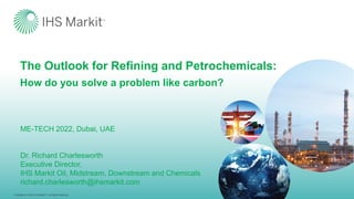 Confidential. © 2022 IHS MarkitTM. All Rights Reserved.
Confidential. © 2022 IHS MarkitTM. All Rights Reserved.
The Outlook for Refining and Petrochemicals:
How do you solve a problem like carbon?
ME-TECH 2022, Dubai, UAE
Dr. Richard Charlesworth
Executive Director,
IHS Markit Oil, Midstream, Downstream and Chemicals
richard.charlesworth@ihsmarkit.com
 