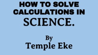 HOW TO SOLVE
CALCULATIONS IN
SCIENCE.
By
Temple Eke
 