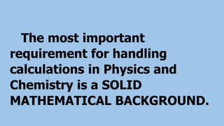 The most important
requirement for handling
calculations in Physics and
Chemistry is a SOLID
MATHEMATICAL BACKGROUND.
 
