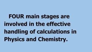 FOUR main stages are
involved in the effective
handling of calculations in
Physics and Chemistry.
 