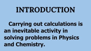 INTRODUCTION
Carrying out calculations is
an inevitable activity in
solving problems in Physics
and Chemistry.
 