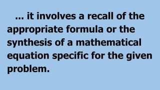 ... it involves a recall of the
appropriate formula or the
synthesis of a mathematical
equation specific for the given
problem.
 