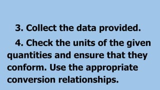 3. Collect the data provided.
4. Check the units of the given
quantities and ensure that they
conform. Use the appropriate
conversion relationships.
 