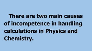 There are two main causes
of incompetence in handling
calculations in Physics and
Chemistry.
 