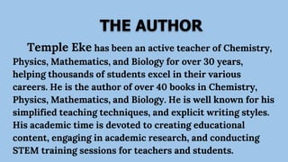 THE AUTHOR
Temple Eke has been an active teacher of Chemistry,
Physics, Mathematics, and Biology for over 30 years,
helping thousands of students excel in their various
careers. He is the author of over 40 books in Chemistry,
Physics, Mathematics, and Biology. He is well known for his
simplified teaching techniques, and explicit writing styles.
His academic time is devoted to creating educational
content, engaging in academic research, and conducting
STEM training sessions for teachers and students.
 