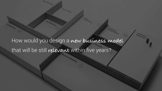 How would you design a new business model
that will be still relevant within five years?