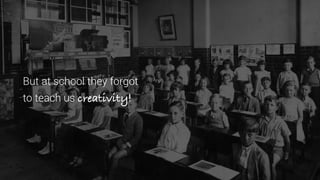 But at school they forgot
to teach us creativity!