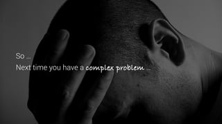 So …
Next time you have a complex problem …