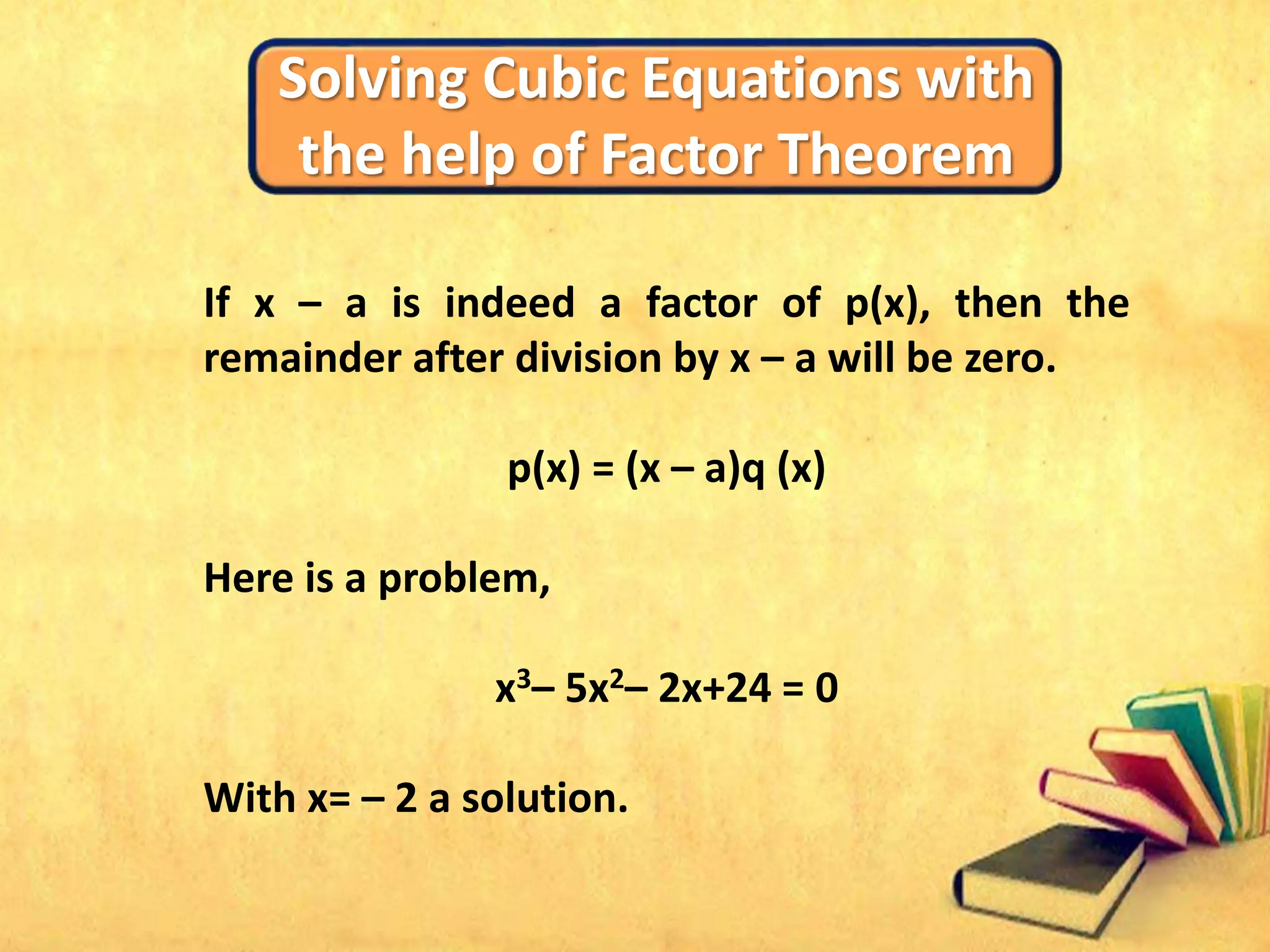 Solving Cubic Equations with
the help of Factor Theorem
If x – a is indeed a factor of p(x), then the
remainder after division by x – a will be zero.
p(x) = (x – a)q (x)
Here is a problem,
x3– 5x2– 2x+24 = 0
With x= – 2 a solution.
 