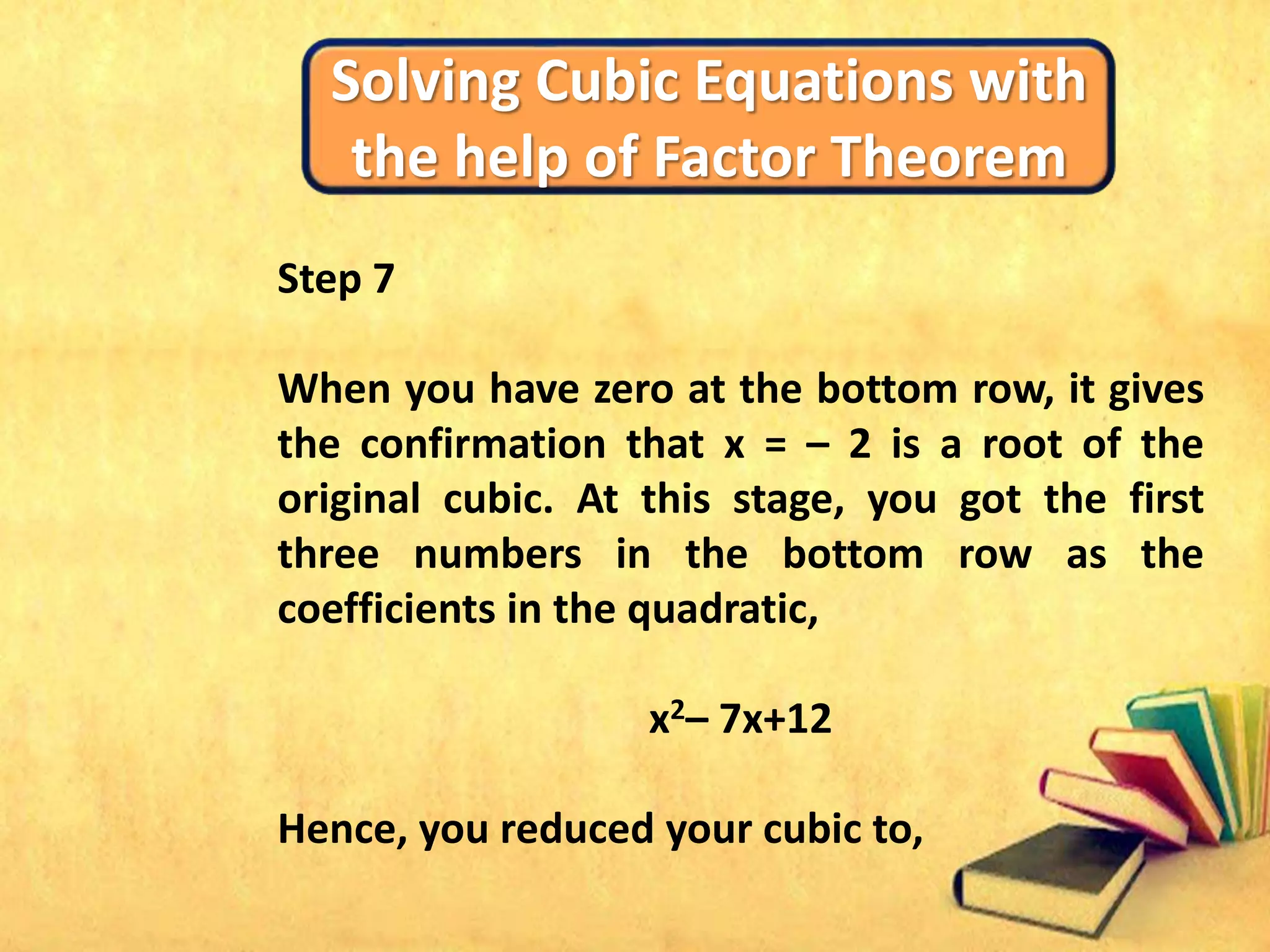 Solving Cubic Equations with
the help of Factor Theorem
Step 7
When you have zero at the bottom row, it gives
the confirmation that x = – 2 is a root of the
original cubic. At this stage, you got the first
three numbers in the bottom row as the
coefficients in the quadratic,
x2– 7x+12
Hence, you reduced your cubic to,
 