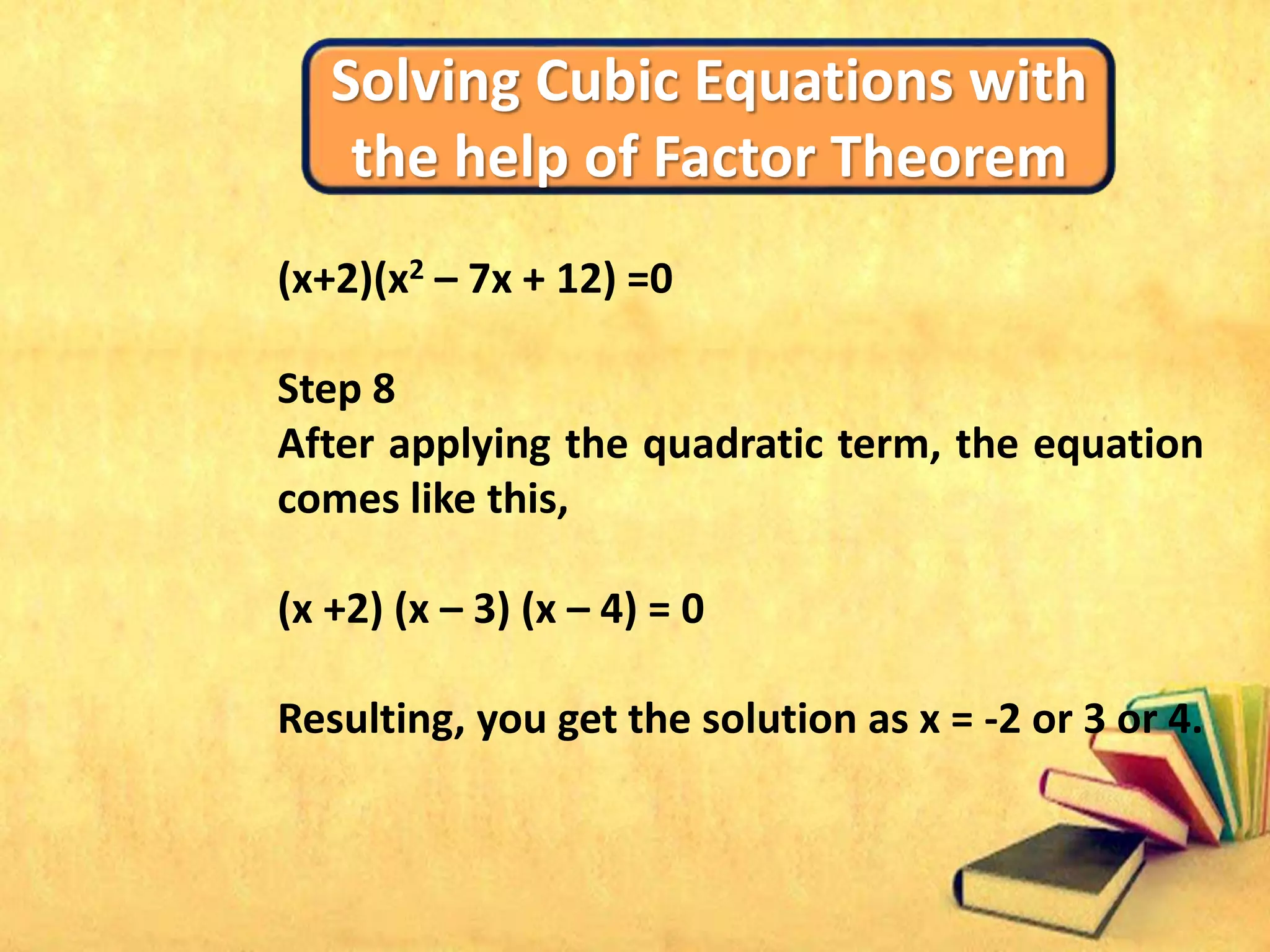 Solving Cubic Equations with
the help of Factor Theorem
(x+2)(x2 – 7x + 12) =0
Step 8
After applying the quadratic term, the equation
comes like this,
(x +2) (x – 3) (x – 4) = 0
Resulting, you get the solution as x = -2 or 3 or 4.
 