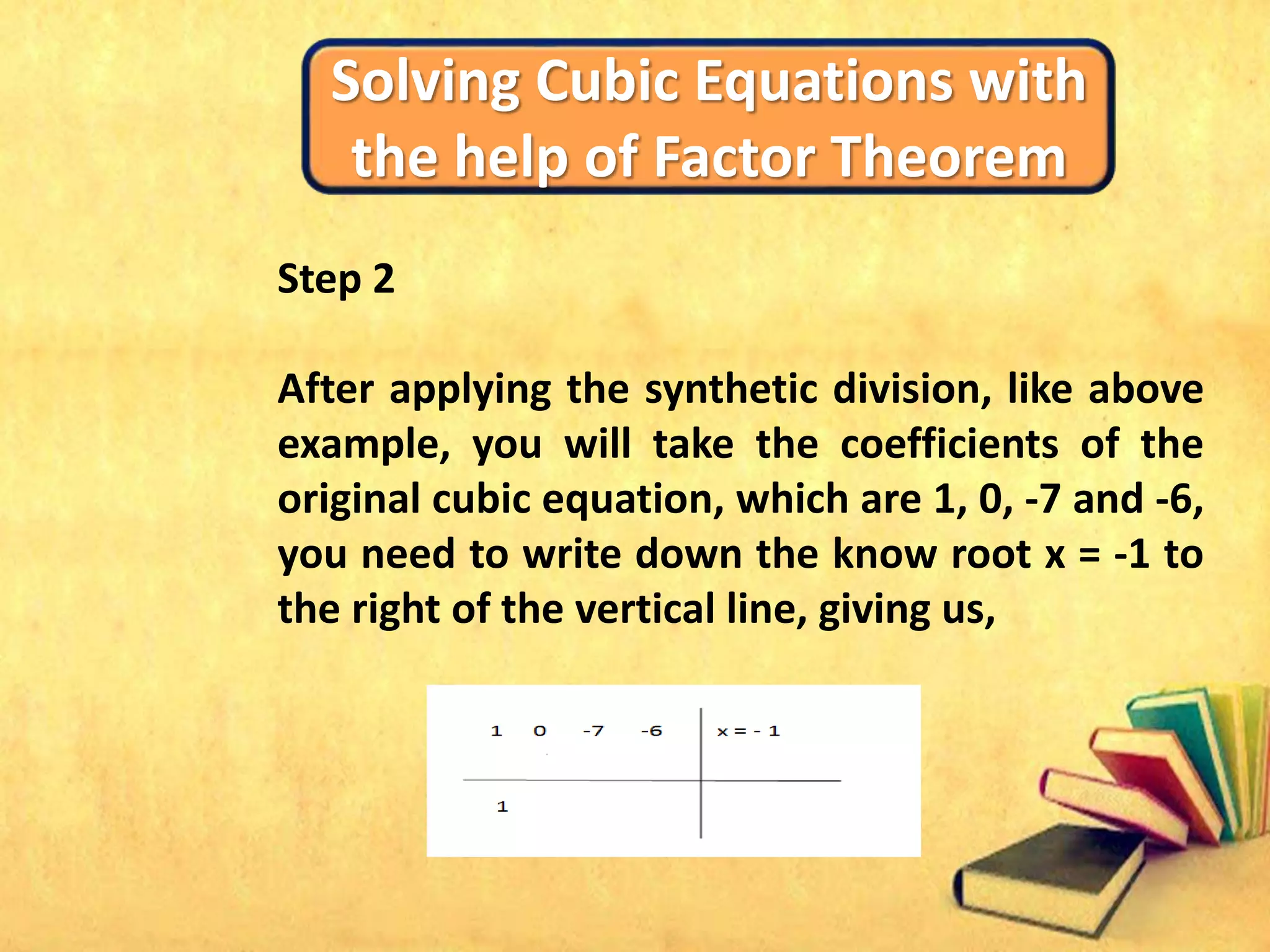 Solving Cubic Equations with
the help of Factor Theorem
Step 2
After applying the synthetic division, like above
example, you will take the coefficients of the
original cubic equation, which are 1, 0, -7 and -6,
you need to write down the know root x = -1 to
the right of the vertical line, giving us,
 