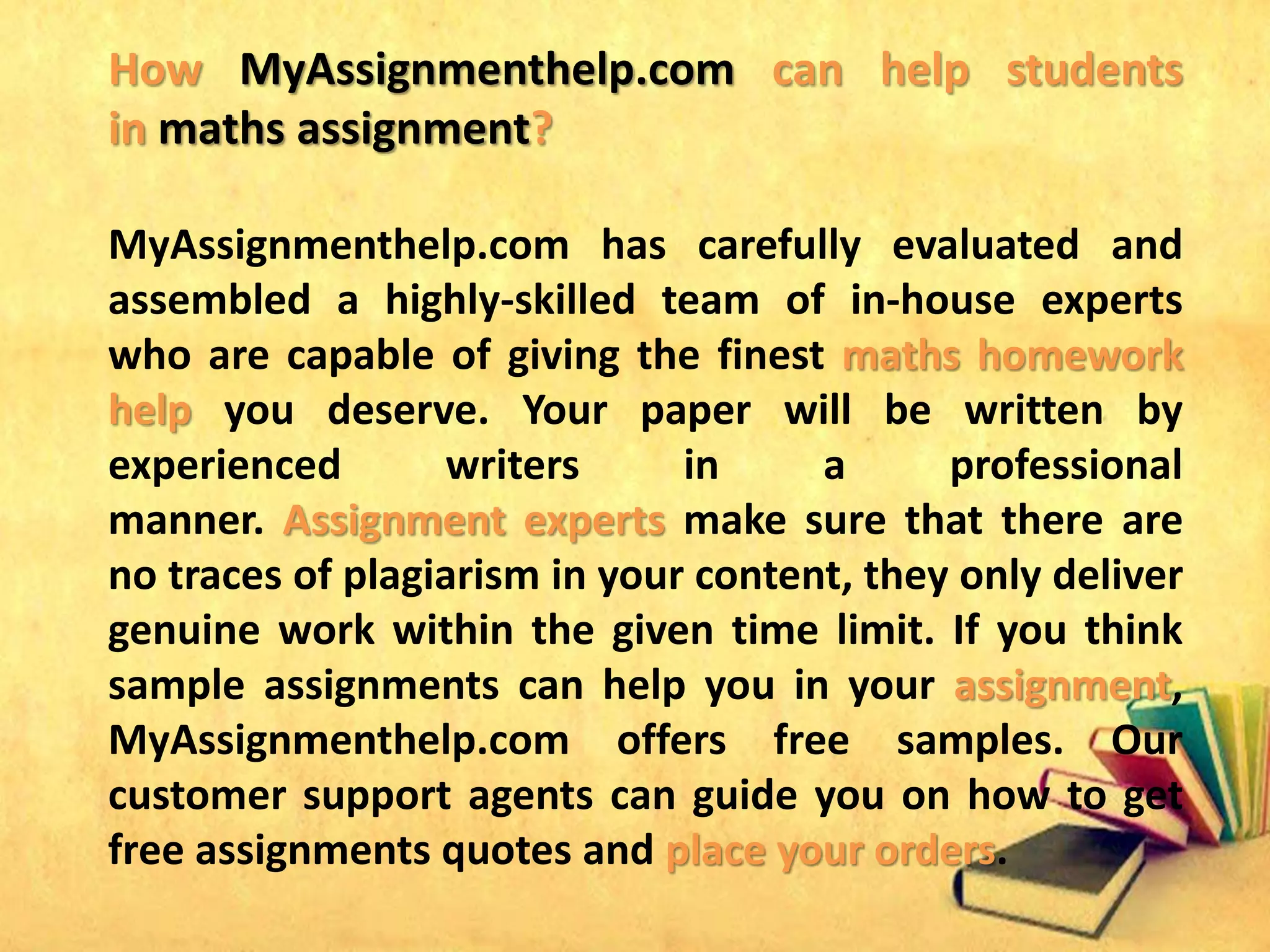 How MyAssignmenthelp.com can help students
in maths assignment?
MyAssignmenthelp.com has carefully evaluated and
assembled a highly-skilled team of in-house experts
who are capable of giving the finest maths homework
help you deserve. Your paper will be written by
experienced writers in a professional
manner. Assignment experts make sure that there are
no traces of plagiarism in your content, they only deliver
genuine work within the given time limit. If you think
sample assignments can help you in your assignment,
MyAssignmenthelp.com offers free samples. Our
customer support agents can guide you on how to get
free assignments quotes and place your orders.
 
