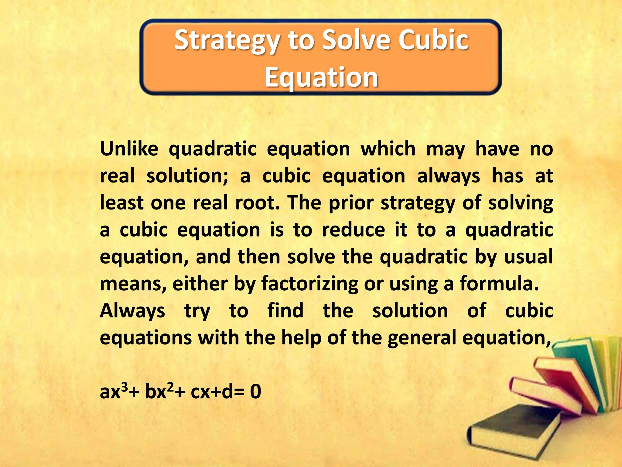 Strategy to Solve Cubic
Equation
Unlike quadratic equation which may have no
real solution; a cubic equation always has at
least one real root. The prior strategy of solving
a cubic equation is to reduce it to a quadratic
equation, and then solve the quadratic by usual
means, either by factorizing or using a formula.
Always try to find the solution of cubic
equations with the help of the general equation,
ax3+ bx2+ cx+d= 0
 