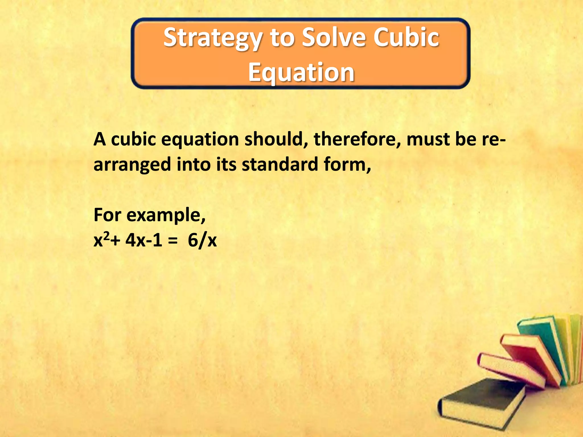 Strategy to Solve Cubic
Equation
A cubic equation should, therefore, must be re-
arranged into its standard form,
For example,
x2+ 4x-1 = 6/x
 
