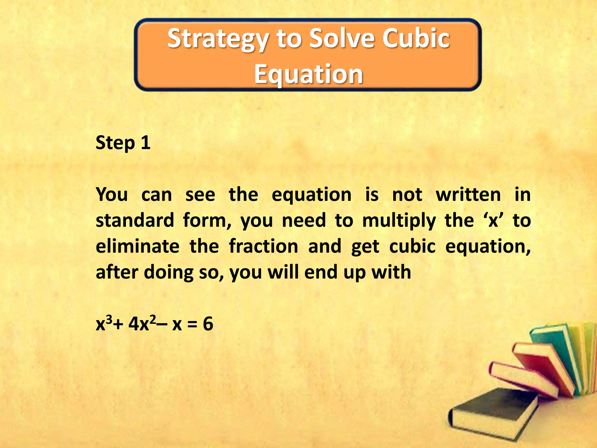 Strategy to Solve Cubic
Equation
Step 1
You can see the equation is not written in
standard form, you need to multiply the ‘x’ to
eliminate the fraction and get cubic equation,
after doing so, you will end up with
x3+ 4x2– x = 6
 