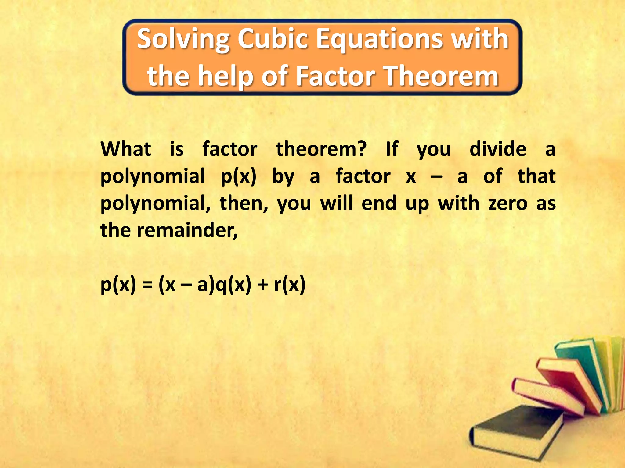 Solving Cubic Equations with
the help of Factor Theorem
What is factor theorem? If you divide a
polynomial p(x) by a factor x – a of that
polynomial, then, you will end up with zero as
the remainder,
p(x) = (x – a)q(x) + r(x)
 