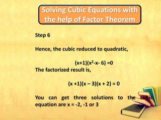 Solving Cubic Equations with
the help of Factor Theorem
Step 6
Hence, the cubic reduced to quadratic,
(x+1)(x2-x- 6) =0
The factorized result is,
(x +1)(x – 3)(x + 2) = 0
You can get three solutions to the cubic
equation are x = -2, -1 or 3
 