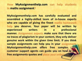 How MyAssignmenthelp.com can help students
in maths assignment?
MyAssignmenthelp.com has carefully evaluated and
assembled a highly-skilled team of in-house experts
who are capable of giving the finest maths homework
help you deserve. Your paper will be written by
experienced writers in a professional
manner. Assignment experts make sure that there are
no traces of plagiarism in your content, they only deliver
genuine work within the given time limit. If you think
sample assignments can help you in your assignment,
MyAssignmenthelp.com offers free samples. Our
customer support agents can guide you on how to get
free assignments quotes and place your orders.
 