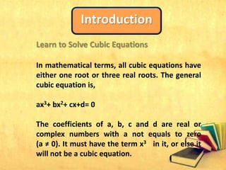 Introduction
Learn to Solve Cubic Equations
In mathematical terms, all cubic equations have
either one root or three real roots. The general
cubic equation is,
ax3+ bx2+ cx+d= 0
The coefficients of a, b, c and d are real or
complex numbers with a not equals to zero
(a ≠ 0). It must have the term x3 in it, or else it
will not be a cubic equation.
 
