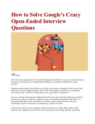 How to Solve Google’s Crazy
Open-Ended Interview
Questions
Getty
One of the most important tools in critical thinking about numbers is to grant yourself permission
to generate wrong answers to mathematical problems you encounter. Deliberately wrong
answers!
Engineers and scientists do it all the time, so there’s no reason we shouldn’t all be let in on their
little secret: the art of approximating, or the “back of the napkin” calculation. As the British
writer Saki wrote, “a little bit of inaccuracy saves a great deal of explanation.”
For over a decade, when Google conducted job interviews, they’d ask their applicants questions
that have no answers. Google is a company whose very existence depends on innovation—on
inventing things that are new and didn’t exist before, and on refining existing ideas and
technologies to allow consumers to do things they couldn’t do before.
Contrast this with how most companies conduct job interviews: In the skills portion of the
interview, the company wants to know if you can actually do the things that they need doing.
 