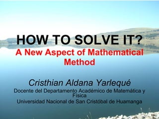 HOW TO SOLVE IT? A New Aspect of Mathematical Method Cristhian Aldana Yarlequé Docente del Departamento Académico de Matemática y Física Universidad Nacional de San Cristóbal de Huamanga 