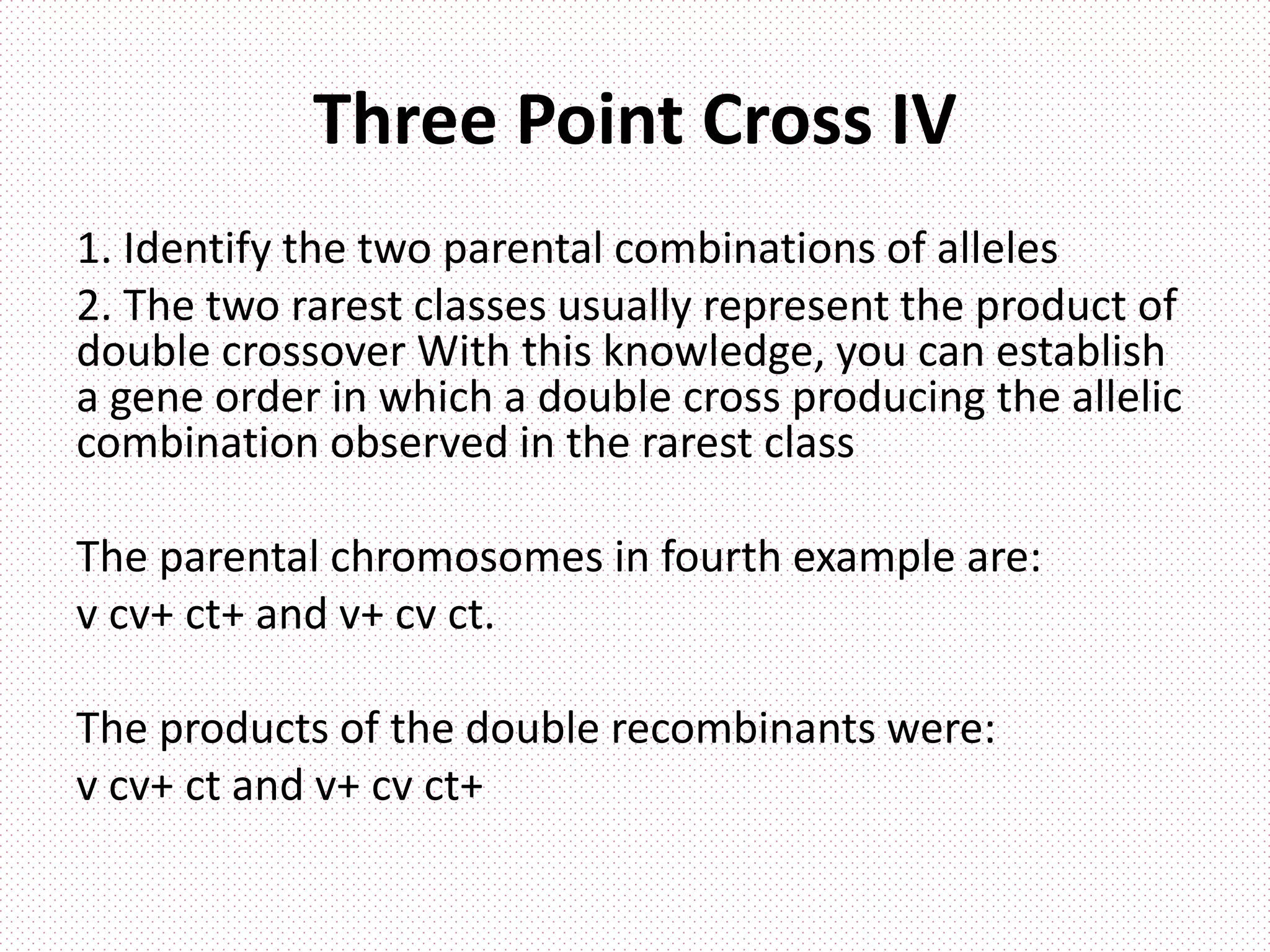 Three Point Cross IV
1. Identify the two parental combinations of alleles
2. The two rarest classes usually represent the product of
double crossover With this knowledge, you can establish
a gene order in which a double cross producing the allelic
combination observed in the rarest class
The parental chromosomes in fourth example are:
v cv+ ct+ and v+ cv ct.
The products of the double recombinants were:
v cv+ ct and v+ cv ct+
 