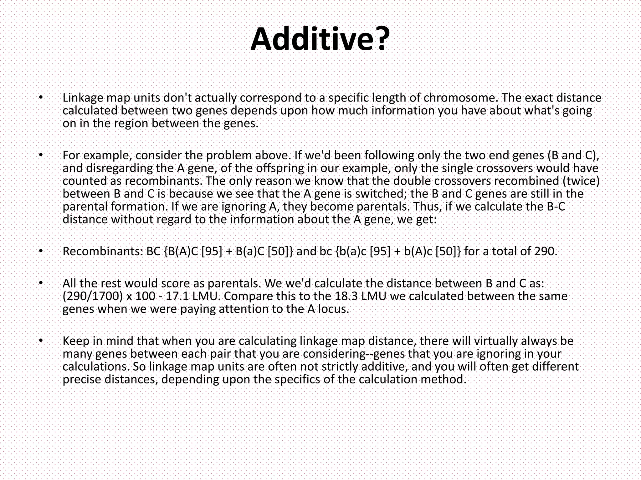 Additive?
• Linkage map units don't actually correspond to a specific length of chromosome. The exact distance
calculated between two genes depends upon how much information you have about what's going
on in the region between the genes.
• For example, consider the problem above. If we'd been following only the two end genes (B and C),
and disregarding the A gene, of the offspring in our example, only the single crossovers would have
counted as recombinants. The only reason we know that the double crossovers recombined (twice)
between B and C is because we see that the A gene is switched; the B and C genes are still in the
parental formation. If we are ignoring A, they become parentals. Thus, if we calculate the B-C
distance without regard to the information about the A gene, we get:
• Recombinants: BC {B(A)C [95] + B(a)C [50]} and bc {b(a)c [95] + b(A)c [50]} for a total of 290.
• All the rest would score as parentals. We we'd calculate the distance between B and C as:
(290/1700) x 100 - 17.1 LMU. Compare this to the 18.3 LMU we calculated between the same
genes when we were paying attention to the A locus.
• Keep in mind that when you are calculating linkage map distance, there will virtually always be
many genes between each pair that you are considering--genes that you are ignoring in your
calculations. So linkage map units are often not strictly additive, and you will often get different
precise distances, depending upon the specifics of the calculation method.
 