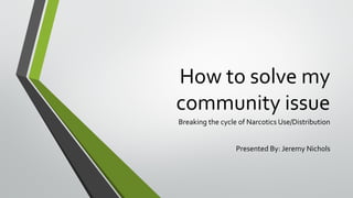 How to solve my
community issue
Breaking the cycle of Narcotics Use/Distribution
Presented By: Jeremy Nichols
 