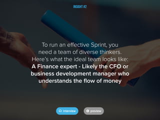 Insight #2
To run an effective Sprint, you
need a team of diverse thinkers.
Here’s what the ideal team looks like:
A Finance expert - Likely the CFO or
business development manager who
understands the flow of money
 