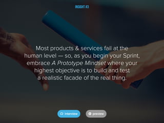 Insight #3
Most products & services fail at the
human level — so, as you begin your Sprint,
embrace A Prototype Mindset where your
highest objective is to build and test
a realistic facade of the real thing.
 