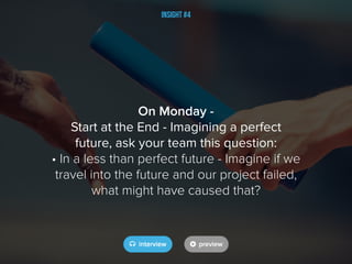 Insight #4
On Monday -
Start at the End - Imagining a perfect
future, ask your team this question:
• In a less than perfect future - Imagine if we
travel into the future and our project failed,
what might have caused that?
 