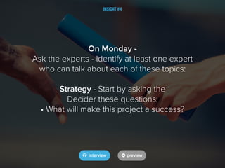 Insight #4
On Monday -
Ask the experts - Identify at least one expert
who can talk about each of these topics:
Strategy - Start by asking the
Decider these questions:
• What will make this project a success?
 