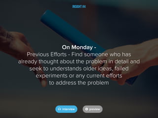 Insight #4
On Monday -
Previous Efforts - Find someone who has
already thought about the problem in detail and
seek to understands older ideas, failed
experiments or any current efforts
to address the problem
 