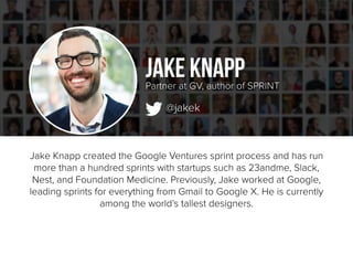 Jake Knapp created the Google Ventures sprint process and has run
more than a hundred sprints with startups such as 23andme, Slack,
Nest, and Foundation Medicine. Previously, Jake worked at Google,
leading sprints for everything from Gmail to Google X. He is currently
among the world’s tallest designers.
Jake Knapp
@jakek
Partner at GV, author of SPRINT
 
