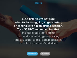 Insight #10
Next time you’re not sure
what to do, struggling to get started,
or dealing with a high stakes decision.
Try a SPRINT and remember that:
Instead of abstract debate
and endless meetings, use voting
and a Decider to make crisp decisions
to reflect your team’s priorities
 