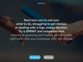 Insight #10
Next time you’re not sure
what to do, struggling to get started,
or dealing with a high stakes decision.
Try a SPRINT and remember that:
Instead of guessing and hoping you’re on the
right track, test your prototype with real people.
 