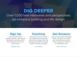 DIG DEEPER
Over 1,000 free interviews and perspectives
on company building and life design
Sign Up
Join our staff-curated
weekly highlights, enter weekly
giveaways, submit questions
to our guests, and use our
notes feature.
Coaching
We partner with you to help
you implement the learning &
execute the strategies from our
distinguished roster of thought
leaders, founders and CEOs.
Get Answers
Ask our expert panel of thought
leaders, founders and CEO’s
your most pressing question
about scaling your business
or elevating your life.
Register Free Learn More Ask a Question
 