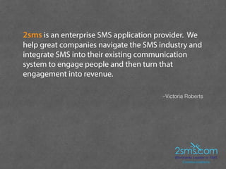 –Victoria Roberts
2sms is an enterprise SMS application provider. We
help great companies navigate the SMS industry and
in...