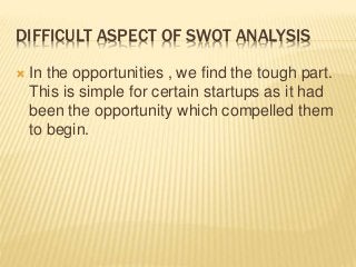 DIFFICULT ASPECT OF SWOT ANALYSIS
 In the opportunities , we find the tough part.
This is simple for certain startups as it had
been the opportunity which compelled them
to begin.
 