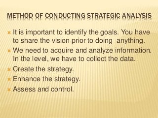 METHOD OF CONDUCTING STRATEGIC ANALYSIS
 It is important to identify the goals. You have
to share the vision prior to doing anything.
 We need to acquire and analyze information.
In the level, we have to collect the data.
 Create the strategy.
 Enhance the strategy.
 Assess and control.
 