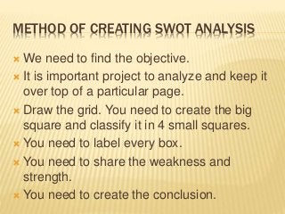 METHOD OF CREATING SWOT ANALYSIS
 We need to find the objective.
 It is important project to analyze and keep it
over top of a particular page.
 Draw the grid. You need to create the big
square and classify it in 4 small squares.
 You need to label every box.
 You need to share the weakness and
strength.
 You need to create the conclusion.
 