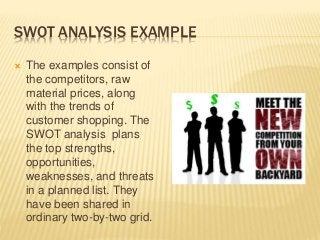 SWOT ANALYSIS EXAMPLE
 The examples consist of
the competitors, raw
material prices, along
with the trends of
customer shopping. The
SWOT analysis plans
the top strengths,
opportunities,
weaknesses, and threats
in a planned list. They
have been shared in
ordinary two-by-two grid.
 