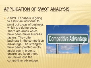 APPLICATION OF SWOT ANALYSIS
 A SWOT analysis is going
to assist an individual to
point out areas of business
which are doing good.
There are areas which
have been major success
factors. They offer
business in the competitive
advantage. The strengths
have been pointed out to
assist you in order to
ensure you keep them.
You never lose the
competitive advantage.
 