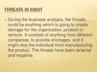 THREATS IN SWOT
 During the business analysis, the threats
could be anything which is going to create
damage for the organization, product or
venture. It consists of anything from different
companies, to provide shortages and it
might stop the individual from manufacturing
the product. The threats have been external
and negative.
 