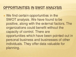 OPPORTUNITIES IN SWOT ANALYSIS
 We find certain opportunities in the
SWOT analysis. We have found to be
positive, along with the external factors. The
organizations could benefit without the
capacity of control. There are
opportunities which have been pointed out in
personal business and businesses of other
individuals. They offer data valuable for
planning.
 