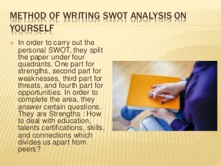METHOD OF WRITING SWOT ANALYSIS ON
YOURSELF
 In order to carry out the
personal SWOT, they split
the paper under four
quadrants. One part for
strengths, second part for
weaknesses, third part for
threats, and fourth part for
opportunities. In order to
complete the area, they
answer certain questions.
They are Strengths : How
to deal with education,
talents certifications, skills,
and connections which
divides us apart from
peers?
 