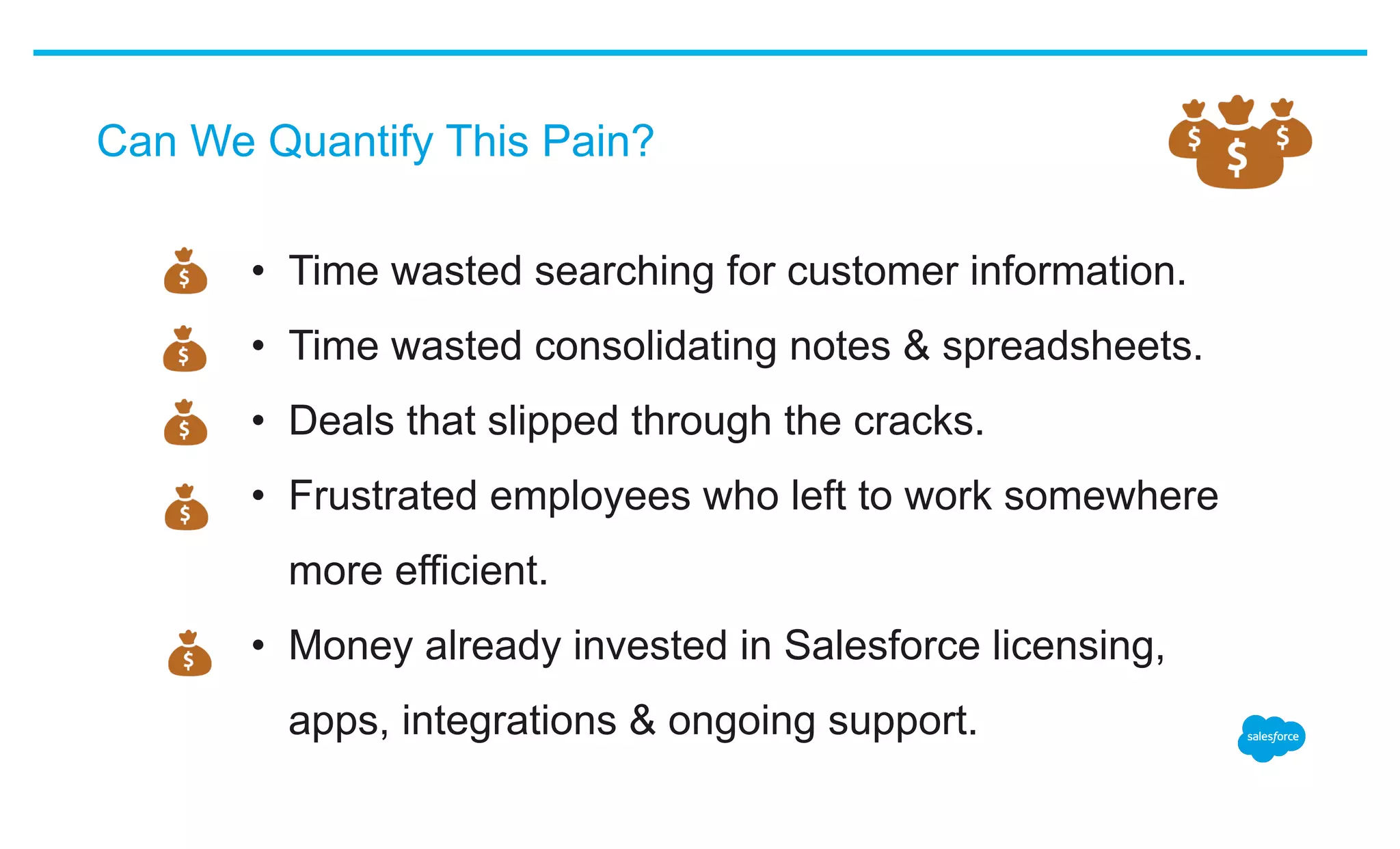 Can We Quantify This Pain?
•  Time wasted searching for customer information.
•  Time wasted consolidating notes & spreadsheets.
•  Deals that slipped through the cracks.
•  Frustrated employees who left to work somewhere
more efficient.
•  Money already invested in Salesforce licensing,
apps, integrations & ongoing support.
 